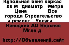 Купольная-баня-каркас 12 кв.м. диаметр 4 метра  › Цена ­ 32 000 - Все города Строительство и ремонт » Услуги   . Ненецкий АО,Верхняя Мгла д.